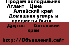 Продам холодильник Атлант › Цена ­ 9 900 - Алтайский край Домашняя утварь и предметы быта » Другое   . Алтайский край